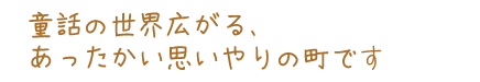 童話の世界広がる、あったかい思いやりの町です