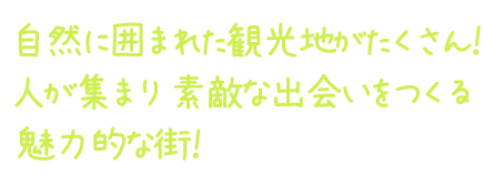 自然に囲まれた観光地がたくさん！   人が集まり 素敵な出会いをつくる 魅力的な街！