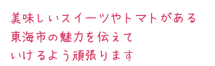 美味しいスイーツやトマトがある東海市の魅力を伝えて行けるよう頑張ります