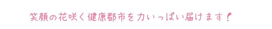 笑顔の花咲く 健康都市を力いっぱい届けます！