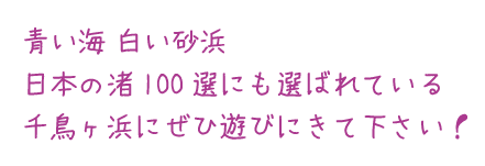 青い海 白い砂浜
日本の渚100選にも選ばれている
千鳥ヶ浜にぜひ遊びにきて下さい！