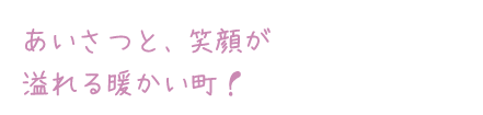 あいさつと、笑顔が溢れる暖かい町！